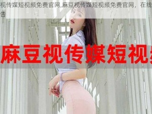 麻豆视传媒短视频免费官网,麻豆视传媒短视频免费官网，在线观看无广告