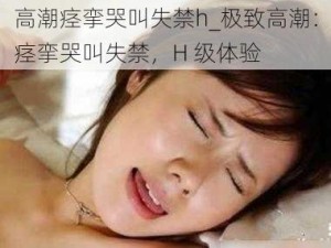 高潮痉挛哭叫失禁h_极致高潮：痉挛哭叫失禁，H 级体验