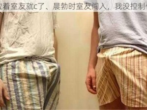 晨勃拉着室友就c了、晨勃时室友闯入，我没控制住自己