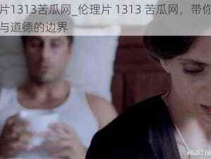 伦理片1313苦瓜网_伦理片 1313 苦瓜网，带你探索人性与道德的边界