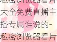 私密浏览器看片大全免费直播主播专属谁说的-私密浏览器看片大全免费直播，主播专属谁说的？