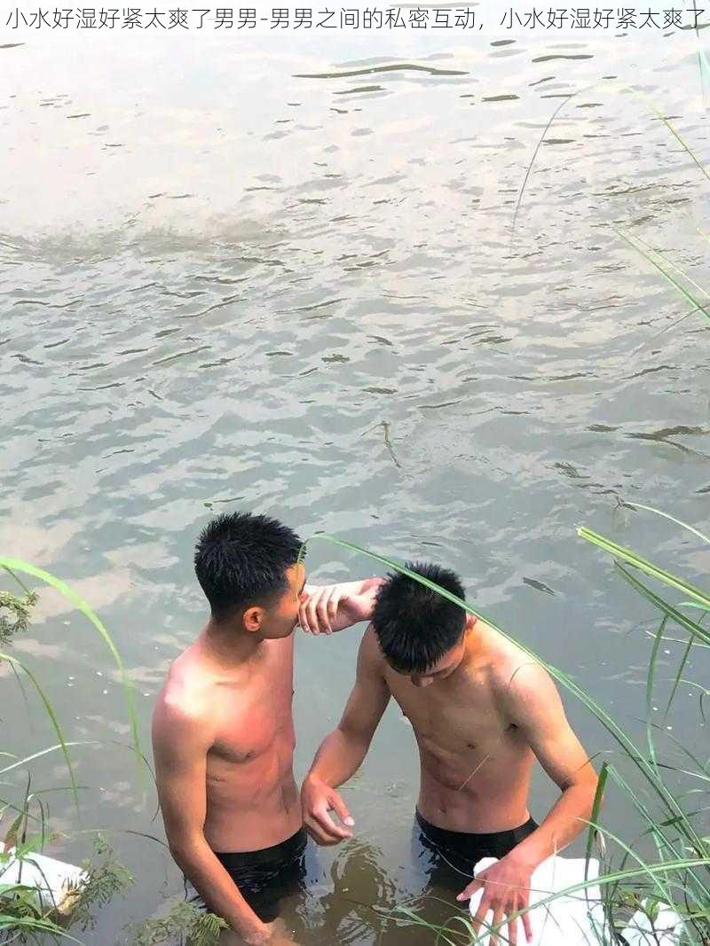 小水好湿好紧太爽了男男-男男之间的私密互动，小水好湿好紧太爽了