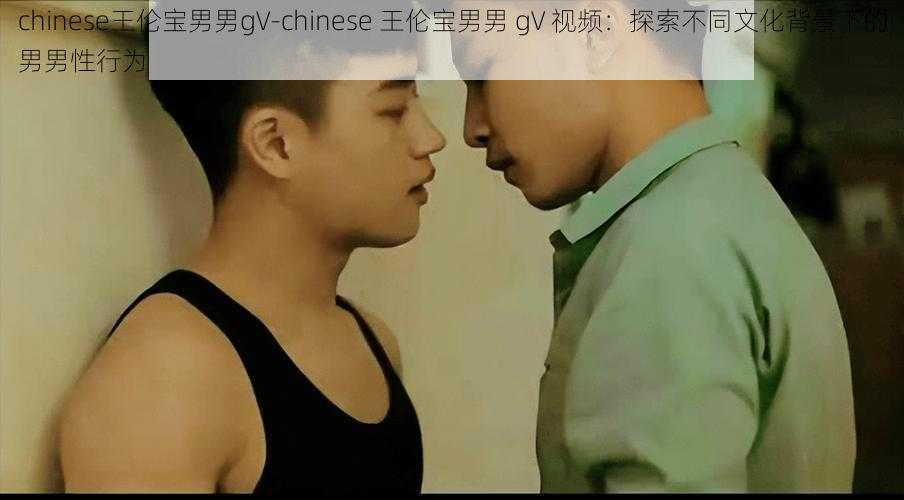 chinese王伦宝男男gV-chinese 王伦宝男男 gV 视频：探索不同文化背景下的男男性行为