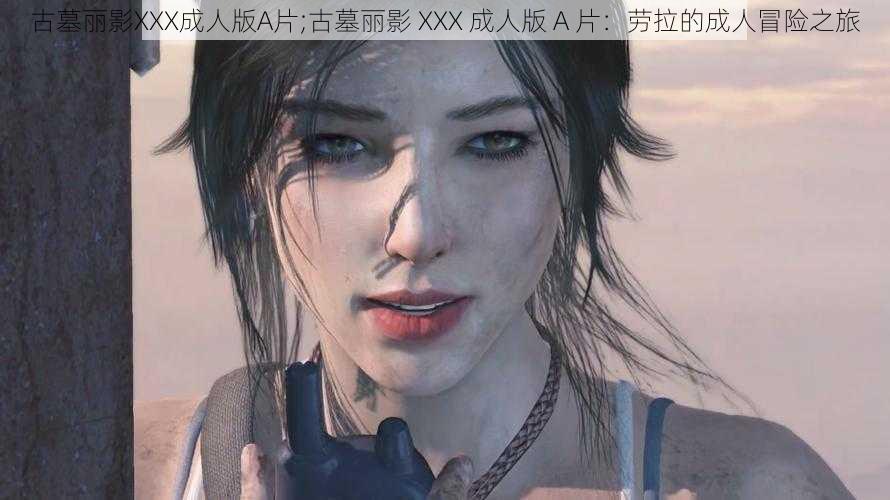 古墓丽影XXX成人版A片;古墓丽影 XXX 成人版 A 片：劳拉的成人冒险之旅