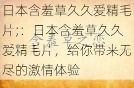 日本含羞草久久爱精毛片;：日本含羞草久久爱精毛片，给你带来无尽的激情体验