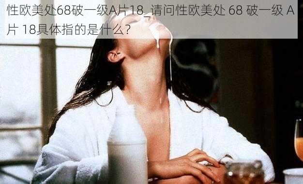 性欧美处68破一级A片18_请问性欧美处 68 破一级 A 片 18具体指的是什么？