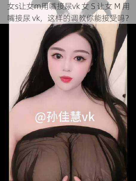 女s让女m用嘴接尿vk 女 S 让女 M 用嘴接尿 vk，这样的调教你能接受吗？