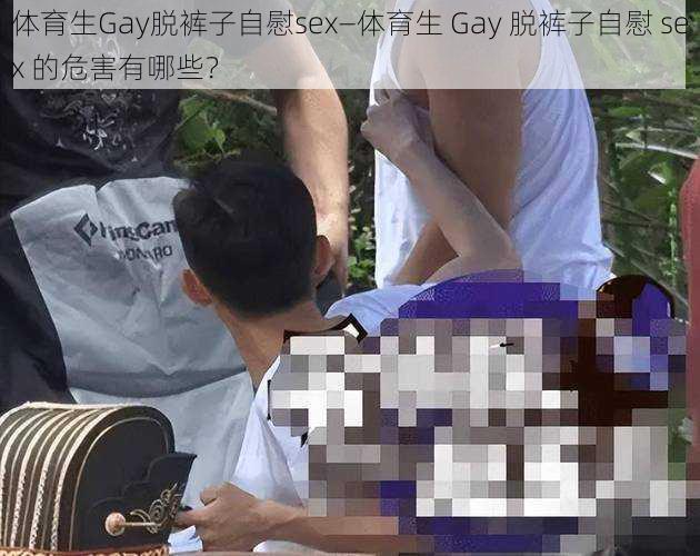 体育生Gay脱裤子自慰sex—体育生 Gay 脱裤子自慰 sex 的危害有哪些？