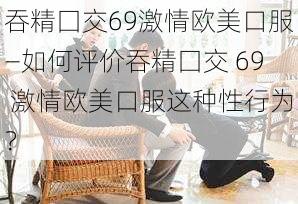 吞精囗交69激情欧美口服—如何评价吞精囗交 69 激情欧美口服这种性行为？