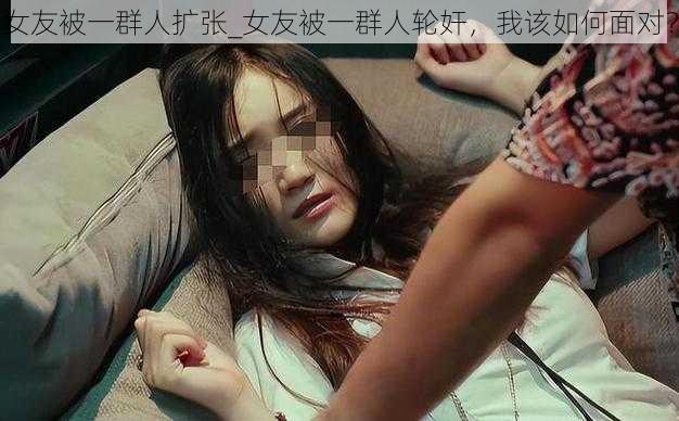 女友被一群人扩张_女友被一群人轮奸，我该如何面对？