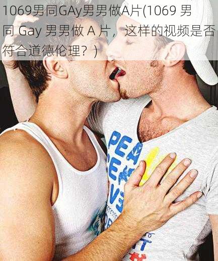 1069男同GAy男男做A片(1069 男同 Gay 男男做 A 片，这样的视频是否符合道德伦理？)