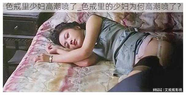 色戒里少妇高潮喷了_色戒里的少妇为何高潮喷了？