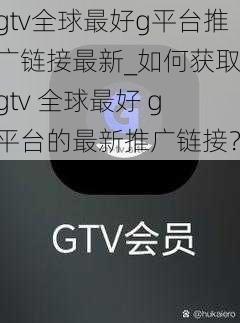 gtv全球最好g平台推广链接最新_如何获取 gtv 全球最好 g 平台的最新推广链接？