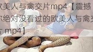 欧美人与禽交片mp4【震撼你绝对没看过的欧美人与禽交片 mp4】