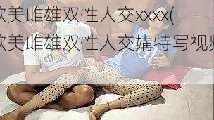 欧美雌雄双性人交xxxx(欧美雌雄双性人交媾特写视频)