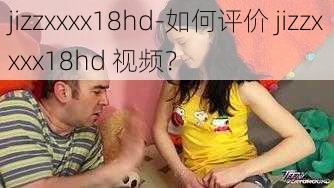 jizzxxxx18hd-如何评价 jizzxxxx18hd 视频？